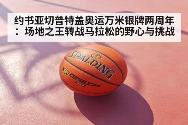 约书亚切普特盖奥运万米银牌两周年:场地之王转战马拉松的野心与挑战