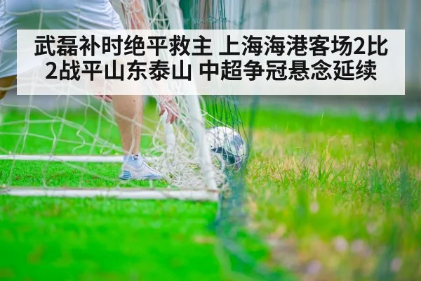 武磊补时绝平救主 上海海港客场2比2战平山东泰山 中超争冠悬念延续